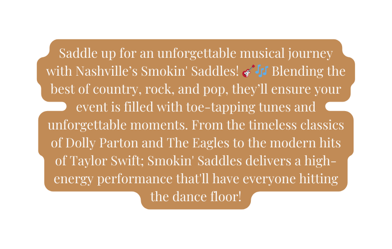 Saddle up for an unforgettable musical journey with Nashville s Smokin Saddles Blending the best of country rock and pop they ll ensure your event is filled with toe tapping tunes and unforgettable moments From the timeless classics of Dolly Parton and The Eagles to the modern hits of Taylor Swift Smokin Saddles delivers a high energy performance that ll have everyone hitting the dance floor