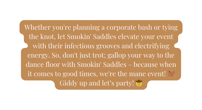 Whether you re planning a corporate bash or tying the knot let Smokin Saddles elevate your event with their infectious grooves and electrifying energy So don t just trot gallop your way to the dance floor with Smokin Saddles because when it comes to good times we re the mane event Giddy up and let s party